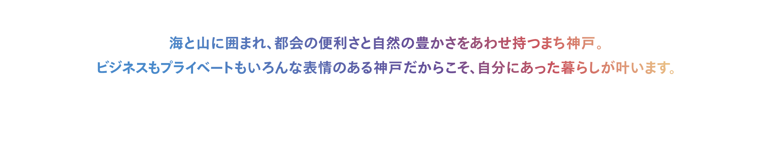 海と山に囲まれ、都会の便利さと自然の豊かさをあわせ持つまち神戸。ビジネスもプライベートもいろんな表情のある神戸だからこそ、自分にあった暮らしが叶います。