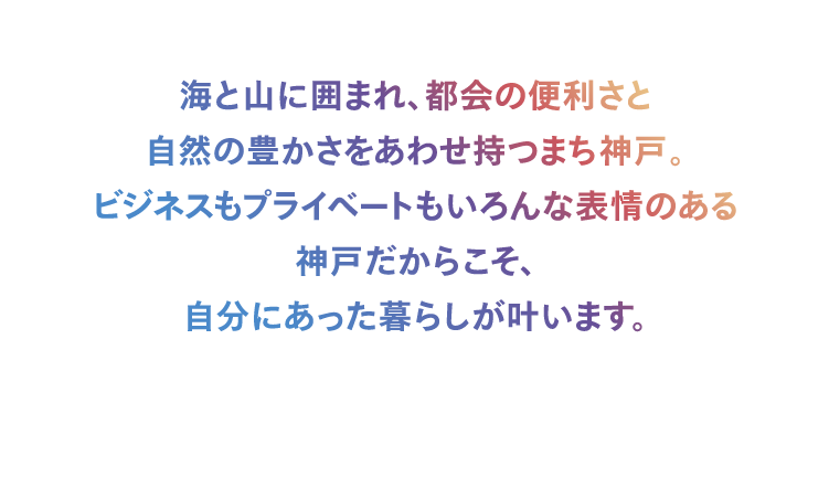 海と山に囲まれ、都会の便利さと自然の豊かさをあわせ持つまち神戸。ビジネスもプライベートもいろんな表情のある神戸だからこそ、自分にあった暮らしが叶います。